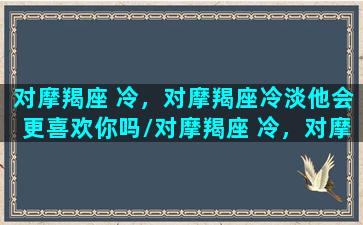 对摩羯座 冷，对摩羯座冷淡他会更喜欢你吗/对摩羯座 冷，对摩羯座冷淡他会更喜欢你吗-我的网站